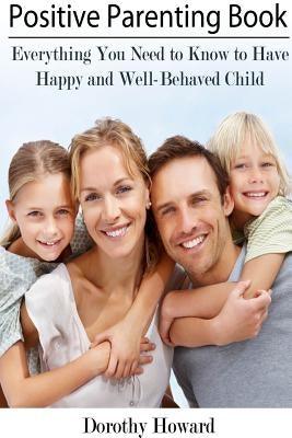 Positive Parenting Book: Everything You Need to Know to Have Happy and Well-Behaved Child by Howard, Dorothy