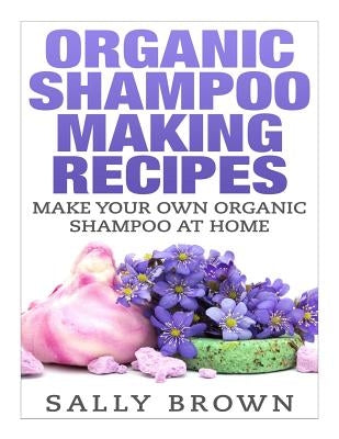 Organic Shampoo Making Recipes - Make Your Own Organic Shampoo at Home by Brown, Sally