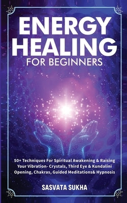 Energy Healing for Beginners: 50+ Techniques For Spiritual Awakening & Raising Your Vibration- Crystals, Third Eye & Kundalini Opening, Chakras, Gui by Sukha, Sasvata