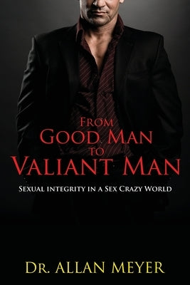 From Good Man to Valiant Man: Sexual Integrity in a Sex Crazy World by Meyer, Allan