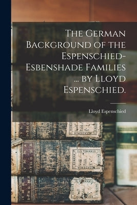 The German Background of the Espenschied-Esbenshade Families ... by Lloyd Espenschied. by Espenschied, Lloyd 1889-