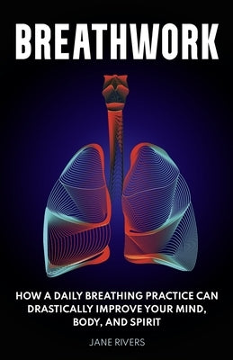 Breathwork: How a Daily Breathing Practice Can Drastically Improve Your Mind, Body, and Spirit by Rivers, Jane