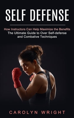 Self Defense: How Instructors Can Help Maximize the Benefits (The Ultimate Guide to Over Self-defense and Combative Techniques) by Wright, Carolyn