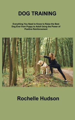 Dog Training Bible: Everything You Need to Know to Raise the Best Dog Ever from Puppy to Adult Using the Power of Positive Reinforcement by Hudson, Rochelle