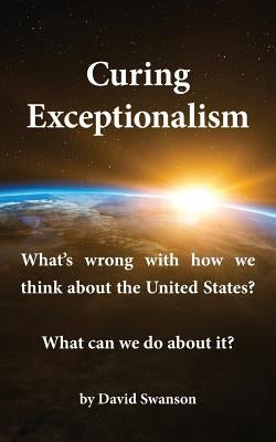 Curing Exceptionalism: What's wrong with how we think about the United States? What can we do about it? Paperback David Swanson