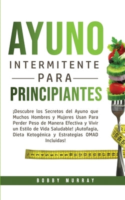 Ayuno Intermitente Para Principiantes: ¡Descubre los Secretos del Ayuno que muchos hombres y mujeres usan para perder peso de manera efectiva y vivir by Murray, Bobby