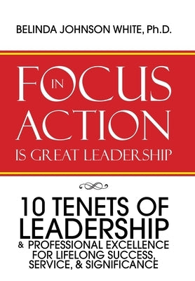 Focus in Action Is Great Leadership: 10 Tenets of Leadership & Professional Excellence by White, Belinda Johnson