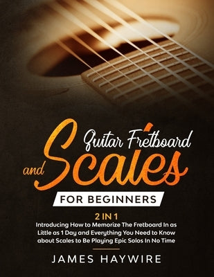 Guitar Scales and Fretboard for Beginners (2 in 1) Introducing How to Memorize The Fretboard In as Little as 1 Day and Everything You Need to Know Abo by Haywire, James