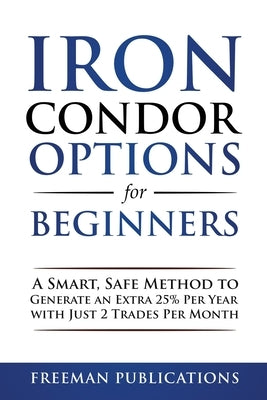 Iron Condor Options for Beginners: A Smart, Safe Method to Generate an Extra 25% Per Year with Just 2 Trades Per Month by Publications, Freeman