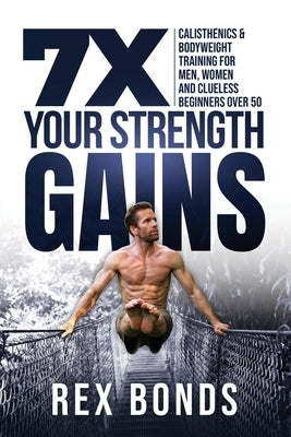 7X Your Strength Gains Even If You're a Man, Woman or Clueless Beginner Over 50: Bodyweight Training Exercises and Workouts A.K.A. Calisthenics by Bonds, Rex