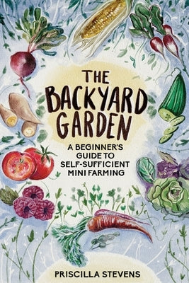 The Backyard Garden: A Beginner's Guide to Self-Sufficient Mini Farming by Stevens, Priscilla