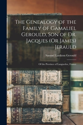 The Genealogy of the Family of Gamaliel Gerould, Son of Dr. Jacques (Or James) Jerauld: Of the Province of Languedoc, France by Gerould, Samuel Lankton