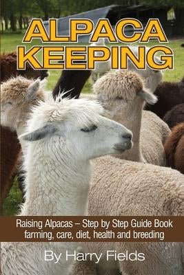 Alpaca Keeping: Raising Alpacas - Step by Step Guide Book... Farming, Care, Diet, Health and Breeding by Fields, Harry