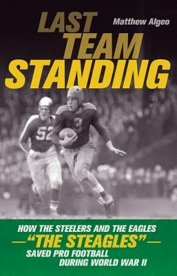 Last Team Standing: How the Steelers and the Eagles-"The Steagles"-Saved Pro Football During World War II by Algeo, Matthew