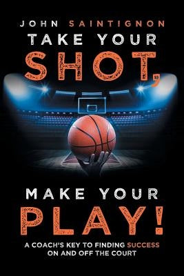 Take Your Shot, Make Your Play!: A Coach'S Key to Finding Success on and off the Court by Saintignon, John