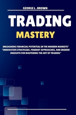 Trading Mastery: Unleashing Financial Potential in the Modern Markets Innovative Strategies, Prudent Approaches, and Insider insights f by L. Brown, George