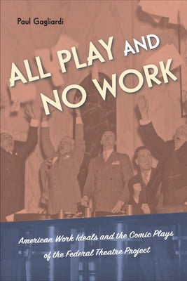 All Play and No Work: American Work Ideals and the Comic Plays of the Federal Theatre Project by Gagliardi, Paul