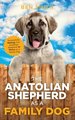 The Anatolian Shepherd as a Family Dog: Successfully Raising Your Anatolian Shepherd to Thrive as a Family Dog by Smith, Ben