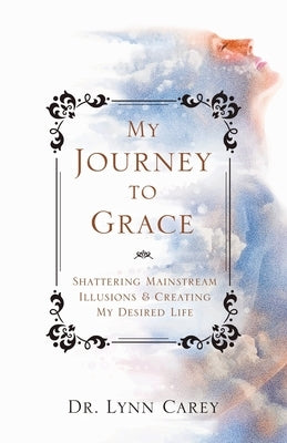 My Journey to Grace: Shattering Mainstream Illusions and Creating My Desired Life by Carey, Lynn