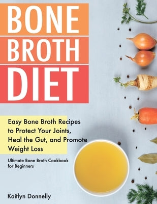 Bone Broth Diet: Easy Bone Broth Recipes to Protect Your Joints, Heal the Gut, and Promote Weight Loss. Ultimate Bone Broth Cookbook fo by Donnelly, Kaitlyn
