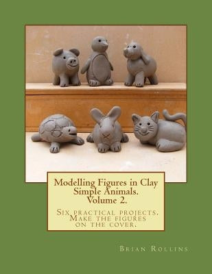 Modelling Figures in Clay Volume 2.: Simple Animals. Six practical projects. Make the figures on the cover. by Rollins, Brian