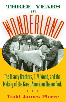 Three Years in Wonderland: The Disney Brothers, C. V. Wood, and the Making of the Great American Theme Park by Pierce, Todd James