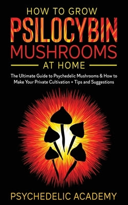 How To Grow Psilocybin Mushrooms At Home: The Ultimate Guide to Psychedelic Mushrooms & How to Make Your Private Cultivation + Tips and Suggestions by Academy, Psychedelic