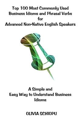 Top 100 Most Commonly Used Business Idioms and Phrasal Verbs for Advanced Non-Native English Speakers: A simple and easy way to understand business id by Schiopu, Olivia