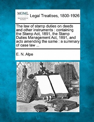 The Law of Stamp Duties on Deeds and Other Instruments: Containing the Stamp ACT, 1891, the Stamp Duties Management ACT, 1891, and Acts Amending the S by Alpe, E. N.