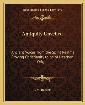 Antiquity Unveiled: Ancient Voices from the Spirit Realms Proving Christianity to be of Heathen Origin by Roberts, J. M.