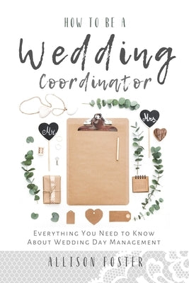 How To Be A Wedding Coordinator: Everything You Need to Know About Wedding Day Management by Foster, Allison