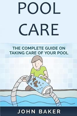 Pool Care: The Complete Guide on Taking Care of Your Pool by Baker, John