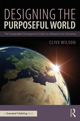 Designing the Purposeful World: The Sustainable Development Goals as a Blueprint for Humanity by Wilson, Clive