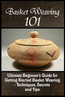 Basket Weaving 101: The Ultimate Beginner's Guide For Getting Started Basket Weaving - Techniques, Secrets And Tips by Phelps, Kay