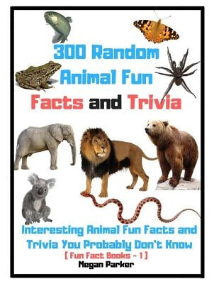 300 Random Animal Fun Facts and Trivia: Interesting Animal Fun Facts and Trivia You Probably Don't Know (Fun Fact Books -1) by Parker, Megan