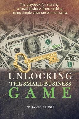Unlocking the Small Business Game: The Playbook for Starting a Small Business from Nothing Using Simple Clear Uncommon Sense by Dennis, W. James