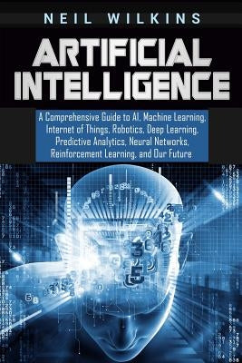 Artificial Intelligence: A Comprehensive Guide to AI, Machine Learning, Internet of Things, Robotics, Deep Learning, Predictive Analytics, Neur Paperback Independently Published