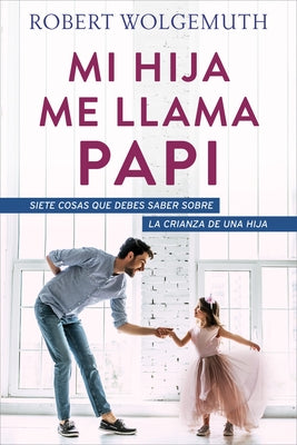 Mi Hija Me Llama Papi: Siete Cosas Que Debes Saber Sobre La Crianza de Una Hija by Wolgemuth, Robert