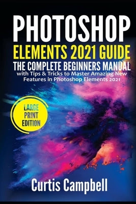 Photoshop Elements 2021 Guide: The Complete Beginners Manual with Tips & Tricks to Master Amazing New Features in Photoshop Elements 2021(Large Print by Campbell, Curtis