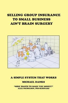 Selling Group Insurance to Small Business Ain't Brain Surgery: A Simple System that Works by Danks, Michael