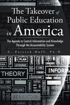 The Takeover of Public Education in America: The Agenda to Control Information and Knowledge Through the Accountability System by Huff, A. Patrick