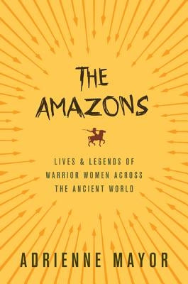 The Amazons: Lives and Legends of Warrior Women Across the Ancient World by Mayor, Adrienne