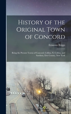 History of the Original Town of Concord: Being the Present Towns of Concord, Collins, N. Collins, and Sardinia, Erie County, New York by Briggs, Erasmus