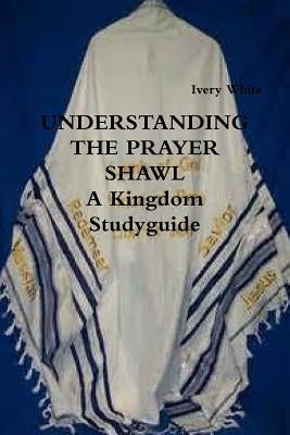 UNDERSTANDING THE PRAYER SHAWL A Kingdom Studyguide by White, Ivery