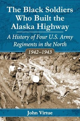 The Black Soldiers Who Built the Alaska Highway: A History of Four U.S. Army Regiments in the North, 1942-1943 by Virtue, John