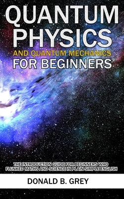 Quantum Physics And Quantum Mechanics For Beginners: The Introduction Guide For Beginners Who Flunked Maths And Science In Plain Simple English Paperback Independently Published