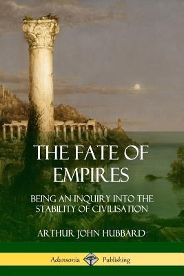 The Fate of Empires: Being an Inquiry Into the Stability of Civilization by Hubbard, Arthur John