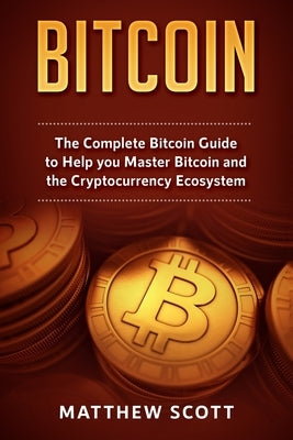 Bitcoin: The Complete Bitcoin Guide to Help you Master Bitcoin and the Crypto Currency Ecosystem by Scott, Matthew