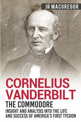 Cornelius Vanderbilt - The Commodore: Insight and Analysis Into the Life and Success of America's First Tycoon by MacGregor, J. R.