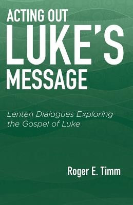 Acting Out Luke's Message: Lenten Dialogues Exploring the Gospel of Luke by Timm, Roger E.